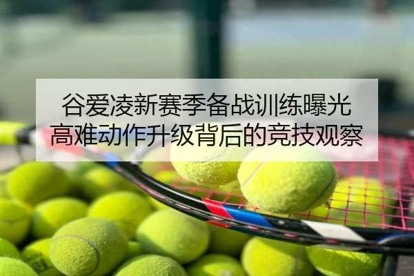 谷爱凌新赛季备战训练曝光 高难动作升级背后的竞技观察