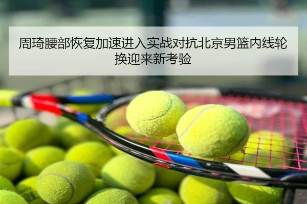 周琦腰部恢复加速进入实战对抗北京男篮内线轮换迎来新考验