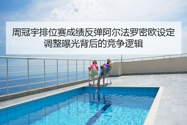 周冠宇排位赛成绩反弹阿尔法罗密欧设定调整曝光背后的竞争逻辑