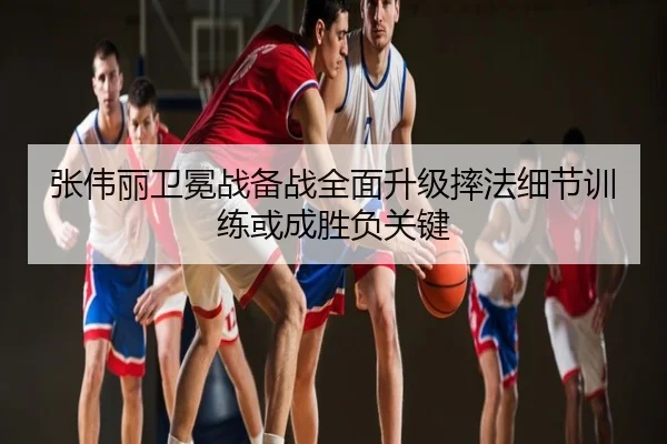 张伟丽卫冕战备战全面升级摔法细节训练或成胜负关键
